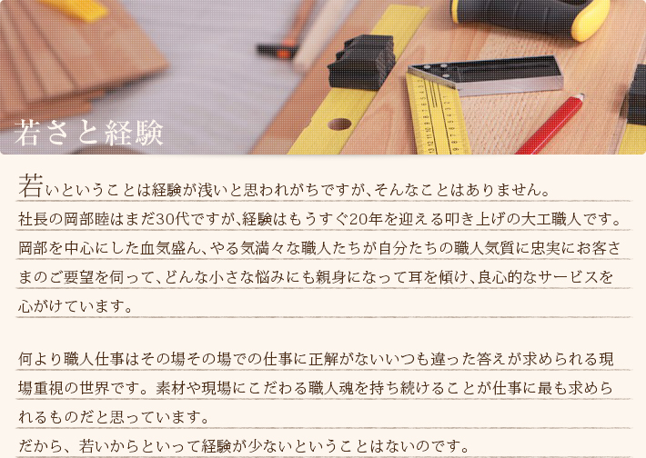 若いということは経験が浅いと思われがちですが、そんなことはありません。社長の岡部睦はまだ30代ですが、経験はもうすぐ20年を迎える叩き上げの大工職人です。岡部を中心にした血気盛ん、やる気満々な職人たちが自分たちの職人気質に忠実にお客さまのご要望を伺って、どんな小さな悩みにも親身になって耳を傾け、良心的なサービスを心がけています。何より職人仕事はその場その場での仕事に正解がないいつも違った答えが求められる現場重視の世界です。素材や現場にこだわる職人魂を持ち続けることが仕事に最も求められるものだと思っています。だから、若いからといって経験が少ないということはないのです。