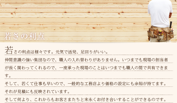 若さの利点は様々です。元気で活発、足回りがいい。仲間意識の強い集団なので、職人の入れ替わりがありません。いつまでも現場の担当者が長く関わってくれるので、一度承った現場のことはいつまでも職人の間で共有できます。
そして、若くて仕事も早いので、一般的な工務店より価格の設定にも余裕が持てます。それが見積にも反映されています。そして何より、これからもお客さまたちと末永くお付き合いすることができるのです。